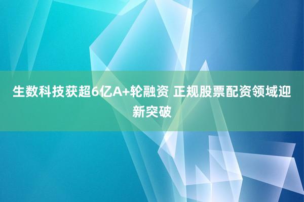 生数科技获超6亿A+轮融资 正规股票配资领域迎新突破