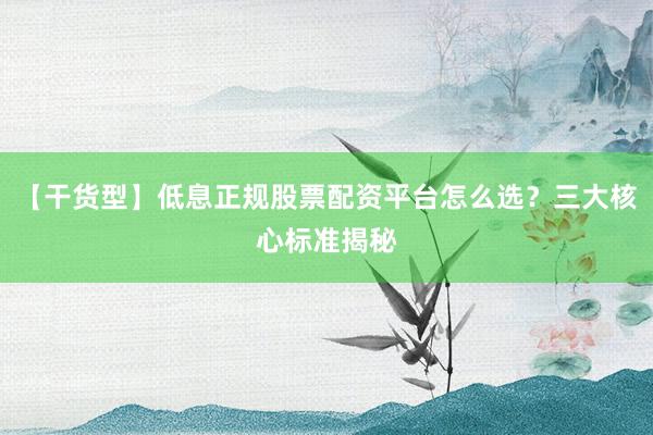 【干货型】低息正规股票配资平台怎么选？三大核心标准揭秘
