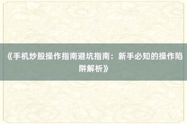 《手机炒股操作指南避坑指南：新手必知的操作陷阱解析》