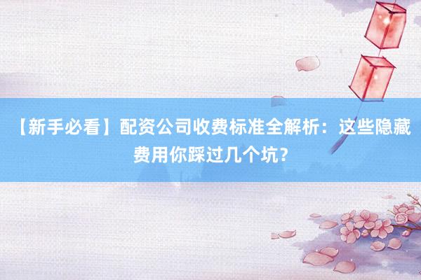 【新手必看】配资公司收费标准全解析：这些隐藏费用你踩过几个坑？